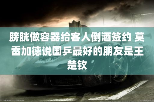 膀胱做容器给客人倒酒签约 莫雷加德说国乒最好的朋友是王楚钦