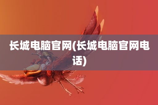 长城电脑官网(长城电脑官网电话)