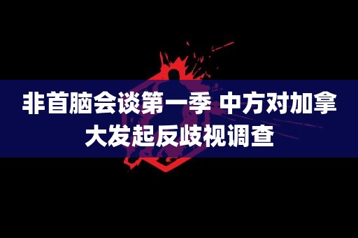 非首脑会谈第一季 中方对加拿大发起反歧视调查