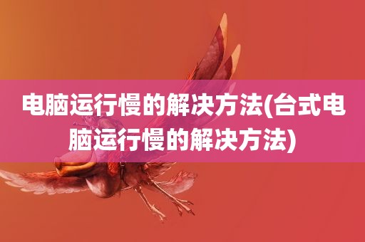 电脑运行慢的解决方法(台式电脑运行慢的解决方法)