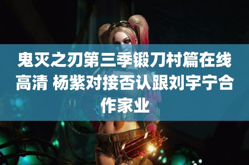 鬼灭之刃第三季锻刀村篇在线高清 杨紫对接否认跟刘宇宁合作家业