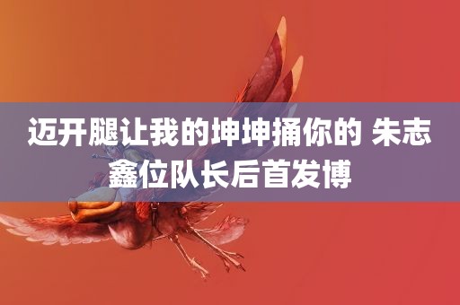 迈开腿让我的坤坤捅你的 朱志鑫位队长后首发博