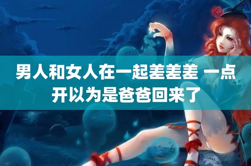 男人和女人在一起差差差 一点开以为是爸爸回来了