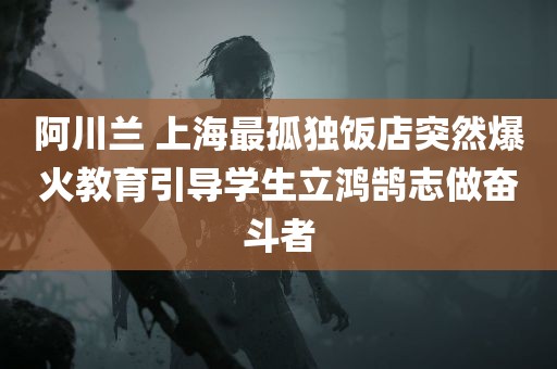 阿川兰 上海最孤独饭店突然爆火教育引导学生立鸿鹄志做奋斗者