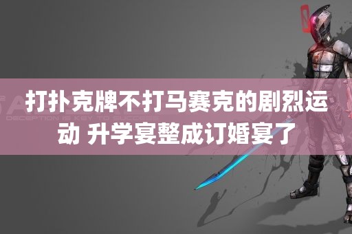 打扑克牌不打马赛克的剧烈运动 升学宴整成订婚宴了