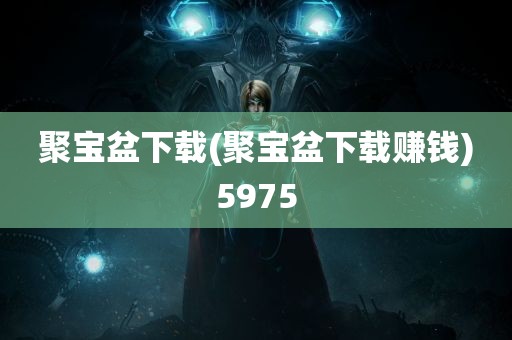 聚宝盆下载(聚宝盆下载赚钱)5975