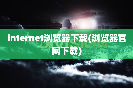 internet浏览器下载(浏览器官网下载)