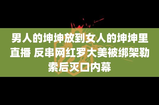 男人的坤坤放到女人的坤坤里直播 反串网红罗大美被绑架勒索后灭口内幕