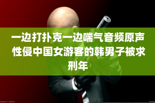 一边打扑克一边喘气音频原声 性侵中国女游客的韩男子被求刑年