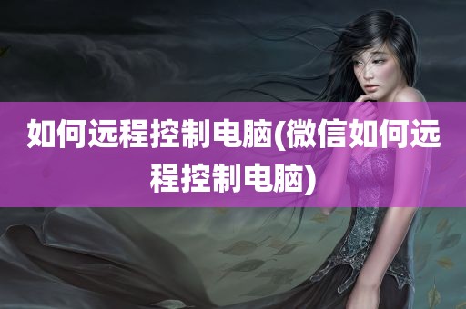 如何远程控制电脑(微信如何远程控制电脑)