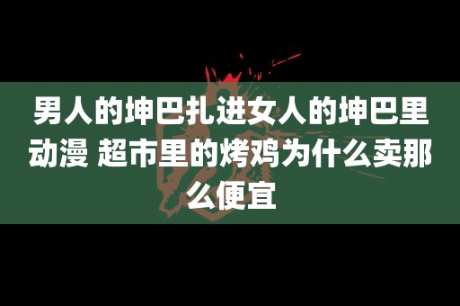 男人的坤巴扎进女人的坤巴里动漫 超市里的烤鸡为什么卖那么便宜