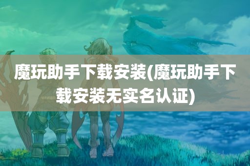 魔玩助手下载安装(魔玩助手下载安装无实名认证)