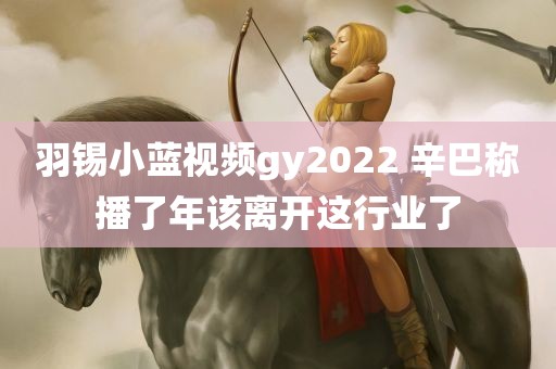 羽锡小蓝视频gy2022 辛巴称播了年该离开这行业了