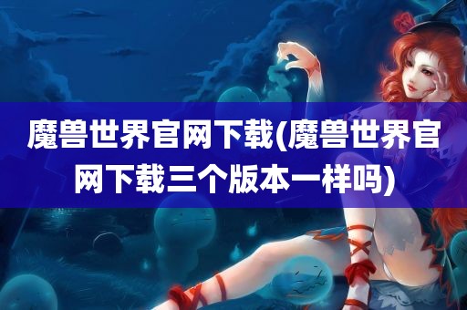 魔兽世界官网下载(魔兽世界官网下载三个版本一样吗)