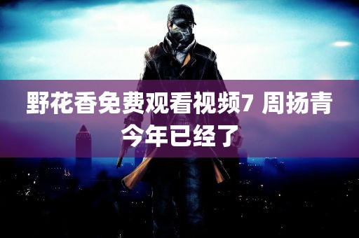 野花香免费观看视频7 周扬青今年已经了