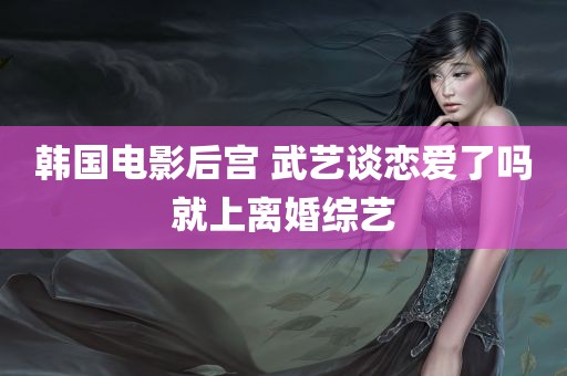 韩国电影后宫 武艺谈恋爱了吗就上离婚综艺