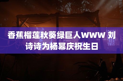 香蕉榴莲秋葵绿巨人WWW 刘诗诗为杨幂庆祝生日