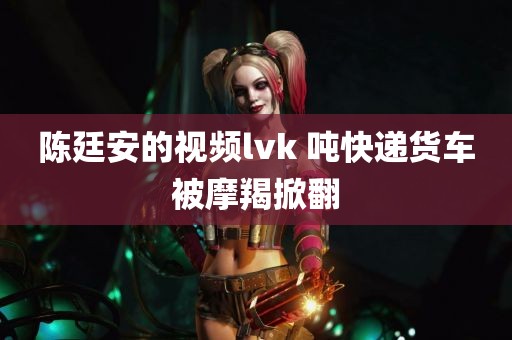 陈廷安的视频lvk 吨快递货车被摩羯掀翻