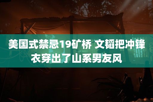 美国式禁忌19矿桥 文韬把冲锋衣穿出了山系男友风