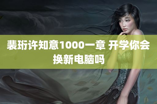 裴珩许知意1000一章 开学你会换新电脑吗