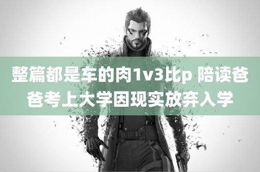 整篇都是车的肉1v3比p 陪读爸爸考上大学因现实放弃入学