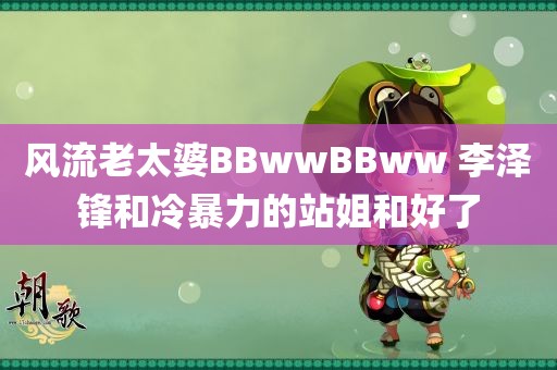 风流老太婆BBwwBBww 李泽锋和冷暴力的站姐和好了