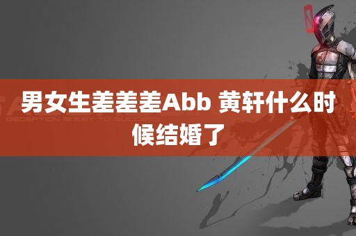 男女生差差差Abb 黄轩什么时候结婚了