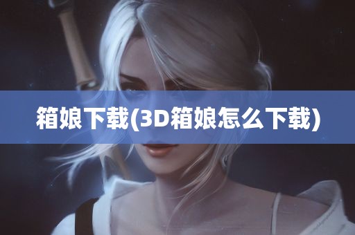 箱娘下载(3D箱娘怎么下载)