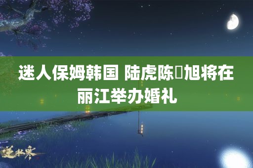 迷人保姆韩国 陆虎陈曌旭将在丽江举办婚礼