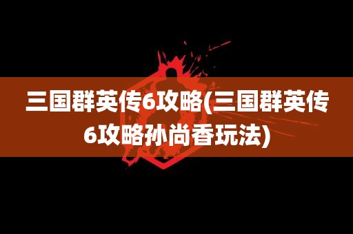 三国群英传6攻略(三国群英传6攻略孙尚香玩法)