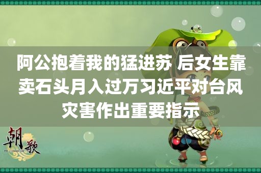 阿公抱着我的猛进苏 后女生靠卖石头月入过万习近平对台风灾害作出重要指示