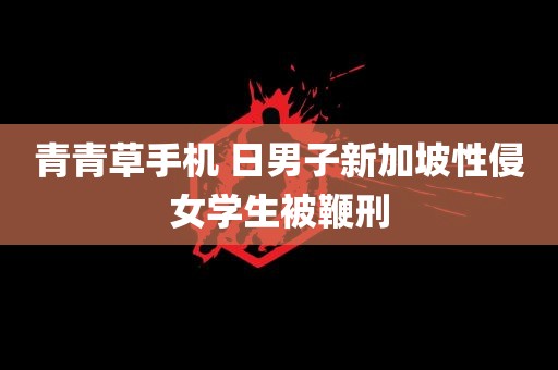 青青草手机 日男子新加坡性侵女学生被鞭刑