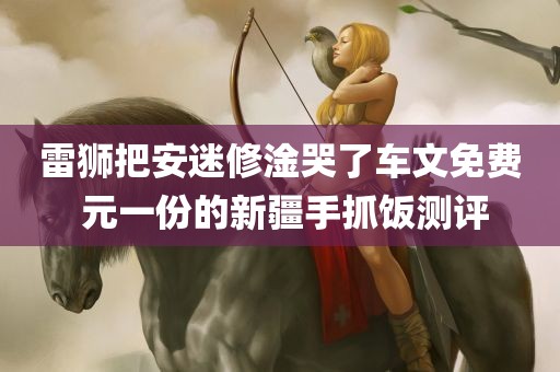 雷狮把安迷修淦哭了车文免费 元一份的新疆手抓饭测评