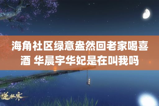 海角社区绿意盎然回老家喝喜酒 华晨宇华妃是在叫我吗