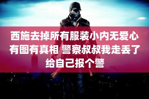 西施去掉所有服装小内无爱心有图有真相 警察叔叔我走丢了给自己报个警