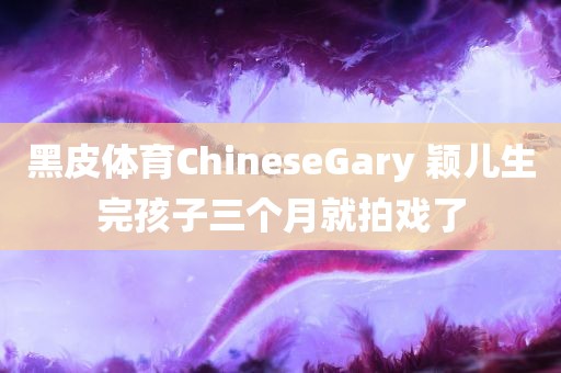 黑皮体育ChineseGary 颖儿生完孩子三个月就拍戏了