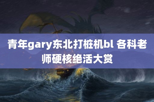 青年gary东北打桩机bl 各科老师硬核绝活大赏