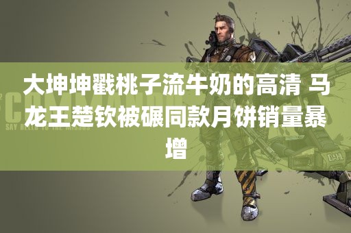 大坤坤戳桃子流牛奶的高清 马龙王楚钦被碾同款月饼销量暴增