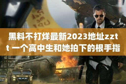 黑料不打烊最新2023地址zztt 一个高中生和她拍下的根手指