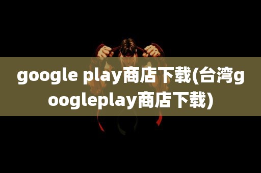 google play商店下载(台湾googleplay商店下载)