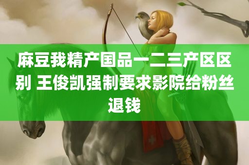 麻豆我精产国品一二三产区区别 王俊凯强制要求影院给粉丝退钱