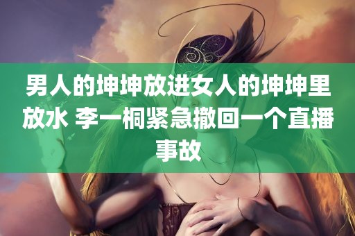 男人的坤坤放进女人的坤坤里放水 李一桐紧急撤回一个直播事故