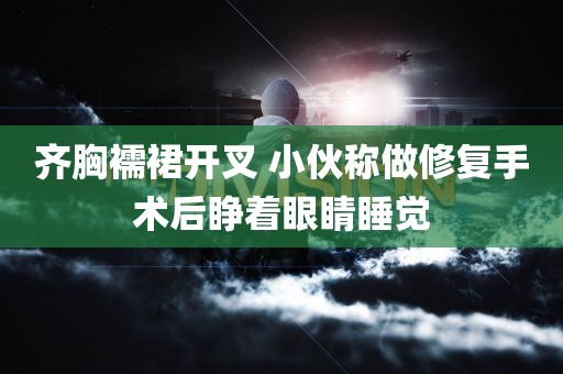 齐胸襦裙开叉 小伙称做修复手术后睁着眼睛睡觉