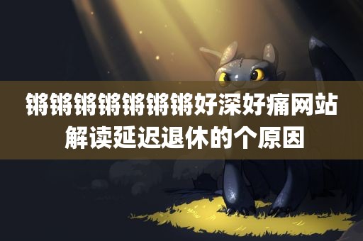 锵锵锵锵锵锵锵好深好痛网站 解读延迟退休的个原因