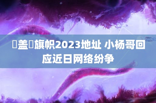 逹盖薾旗帜2023地址 小杨哥回应近日网络纷争