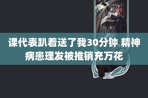 课代表趴着送了我30分钟 精神病患理发被推销充万花