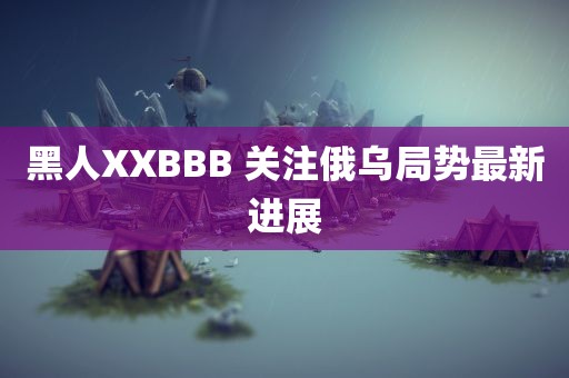 黑人XXBBB 关注俄乌局势最新进展