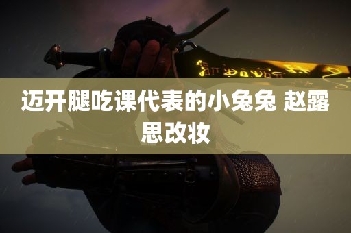 迈开腿吃课代表的小兔兔 赵露思改妆