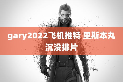 gary2022飞机推特 里斯本丸沉没排片