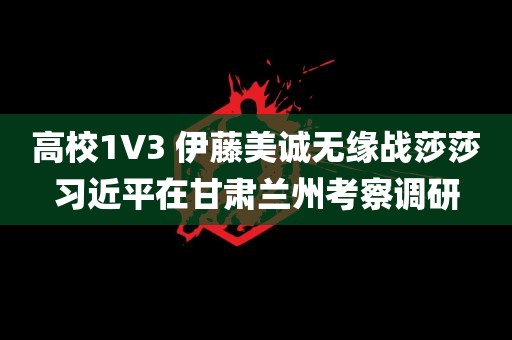 高校1V3 伊藤美诚无缘战莎莎习近平在甘肃兰州考察调研